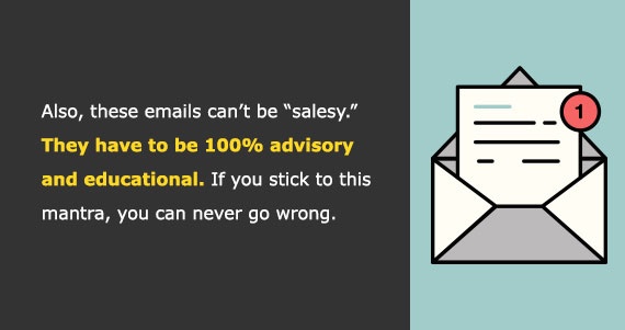 Also, these emails can’t be 'salesy.' They have to be 100% advisory and educational. If you stick to this mantra, you can never go wrong.